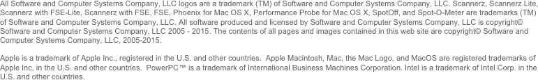 All Software and Computer Systems Company, LLC logos are a trademark (TM) of Software and Computer Systems Company, LLC. Scannerz, Scannerz Lite, FSE, FSE-LIte, SpotOff, and Spot-O-Meter are trademarks (TM) of Software and Computer Systems Company, LLC. All software produced and licensed by Software and Computer Systems Company, LLC is copyright© Software and Computer Systems Company, LLC 2005 - 2012. The contents of all pages and images contained in this web site are copyright© Software and Computer Systems Company, LLC, 2005-2012. 

Apple is a trademark of Apple Inc., registered in the U.S. and other countries.  Apple Macintosh, Mac, the Mac Logo, and MacOS are registered trademarks of Apple Inc, in the U.S. and other countries.  PowerPC™ is a trademark of International Business Machines Corporation. Intel is a trademark of Intel Corp. in the U.S. and other countries
