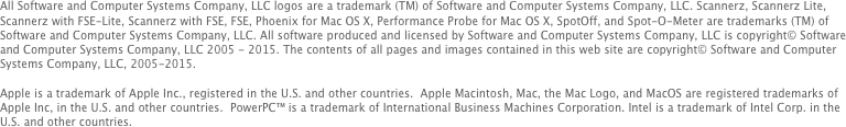 All Software and Computer Systems Company, LLC logos are a trademark (TM) of Software and Computer Systems Company, LLC. Scannerz, Scannerz Lite, Scannerz with FSE-Lite, Scannerz with FSE, FSE, Phoenix for Mac OS X, Performance Probe for Mac OS X, SpotOff, and Spot-O-Meter are trademarks (TM) of Software and Computer Systems Company, LLC. All software produced and licensed by Software and Computer Systems Company, LLC is copyright© Software and Computer Systems Company, LLC 2005 - 2015. The contents of all pages and images contained in this web site are copyright© Software and Computer Systems Company, LLC, 2005-2015. 

Apple is a trademark of Apple Inc., registered in the U.S. and other countries.  Apple Macintosh, Mac, the Mac Logo, and MacOS are registered trademarks of Apple Inc, in the U.S. and other countries.  PowerPC™ is a trademark of International Business Machines Corporation. Intel is a trademark of Intel Corp. in the U.S. and other countries.
